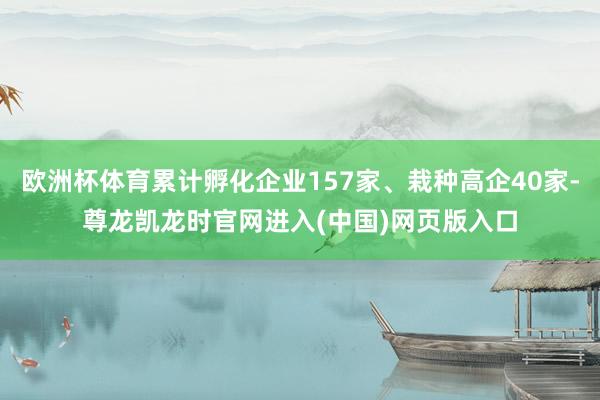 欧洲杯体育累计孵化企业157家、栽种高企40家-尊龙凯龙时官网进入(中国)网页版入口