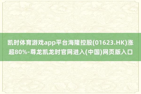 凯时体育游戏app平台海隆控股(01623.HK)涨超80%-尊龙凯龙时官网进入(中国)网页版入口