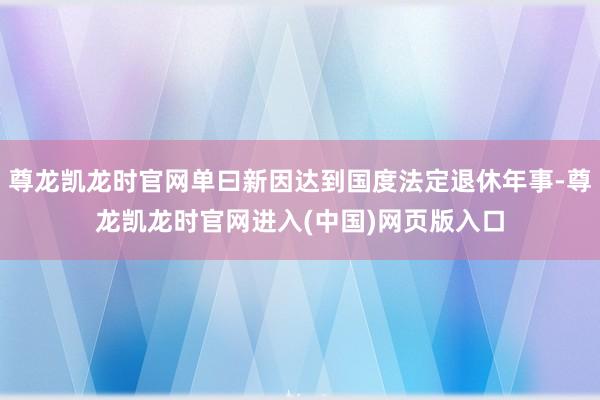 尊龙凯龙时官网单曰新因达到国度法定退休年事-尊龙凯龙时官网进入(中国)网页版入口