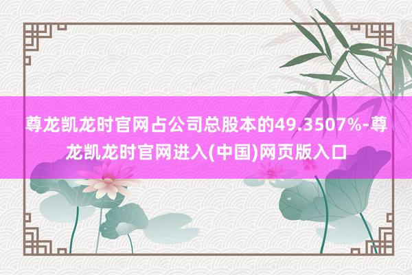 尊龙凯龙时官网占公司总股本的49.3507%-尊龙凯龙时官网进入(中国)网页版入口