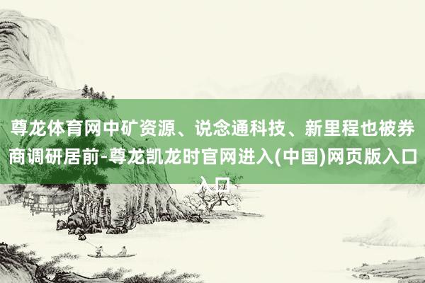 尊龙体育网中矿资源、说念通科技、新里程也被券商调研居前-尊龙凯龙时官网进入(中国)网页版入口
