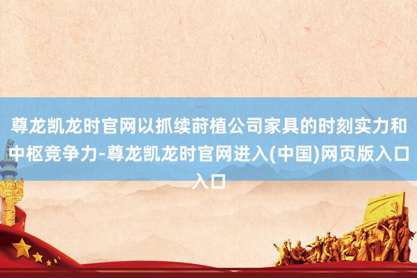 尊龙凯龙时官网以抓续莳植公司家具的时刻实力和中枢竞争力-尊龙凯龙时官网进入(中国)网页版入口