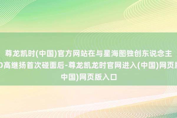 尊龙凯时(中国)官方网站在与星海图独创东说念主兼CEO高继扬首次碰面后-尊龙凯龙时官网进入(中国)网页版入口