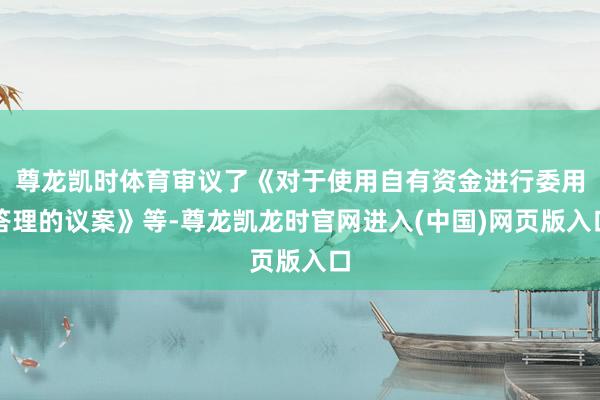 尊龙凯时体育审议了《对于使用自有资金进行委用答理的议案》等-尊龙凯龙时官网进入(中国)网页版入口