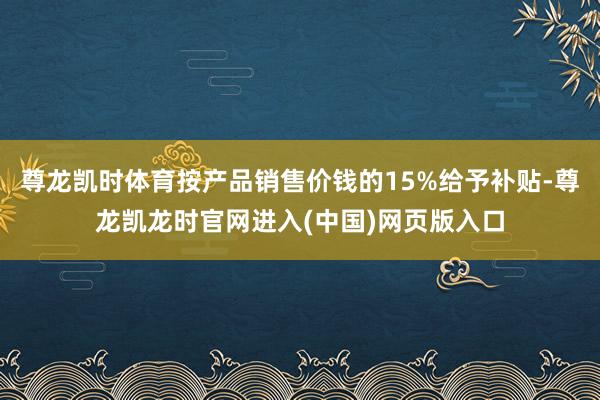 尊龙凯时体育按产品销售价钱的15%给予补贴-尊龙凯龙时官网进入(中国)网页版入口