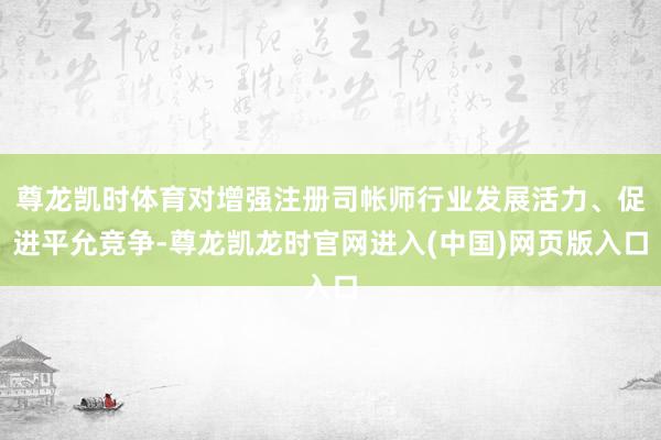 尊龙凯时体育对增强注册司帐师行业发展活力、促进平允竞争-尊龙凯龙时官网进入(中国)网页版入口