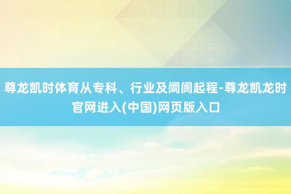 尊龙凯时体育从专科、行业及阛阓起程-尊龙凯龙时官网进入(中国)网页版入口