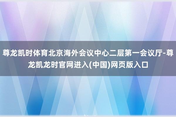 尊龙凯时体育北京海外会议中心二层第一会议厅-尊龙凯龙时官网进入(中国)网页版入口