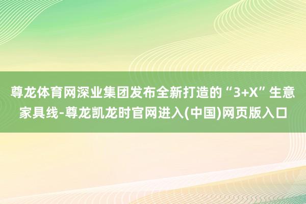 尊龙体育网深业集团发布全新打造的“3+X”生意家具线-尊龙凯龙时官网进入(中国)网页版入口