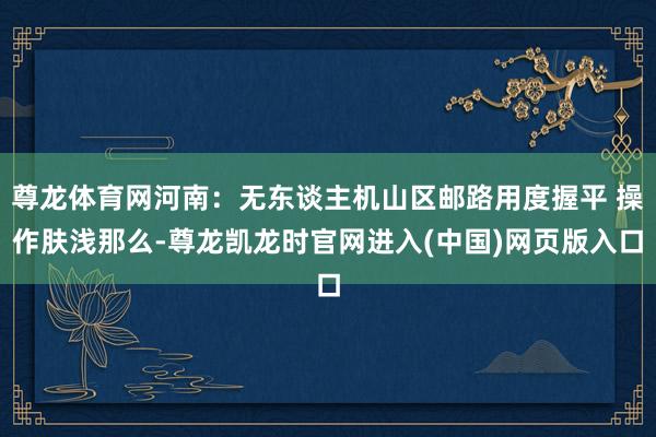 尊龙体育网河南：无东谈主机山区邮路用度握平 操作肤浅那么-尊龙凯龙时官网进入(中国)网页版入口