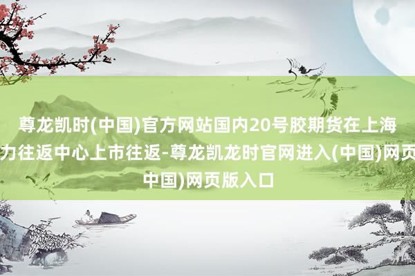 尊龙凯时(中国)官方网站国内20号胶期货在上海海外动力往返中心上市往返-尊龙凯龙时官网进入(中国)网页版入口