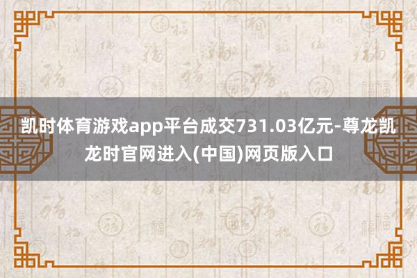 凯时体育游戏app平台成交731.03亿元-尊龙凯龙时官网进入(中国)网页版入口