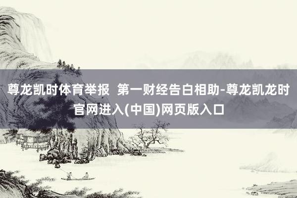 尊龙凯时体育举报  第一财经告白相助-尊龙凯龙时官网进入(中国)网页版入口