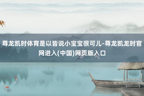 尊龙凯时体育是以皆说小宝宝很可儿-尊龙凯龙时官网进入(中国)网页版入口