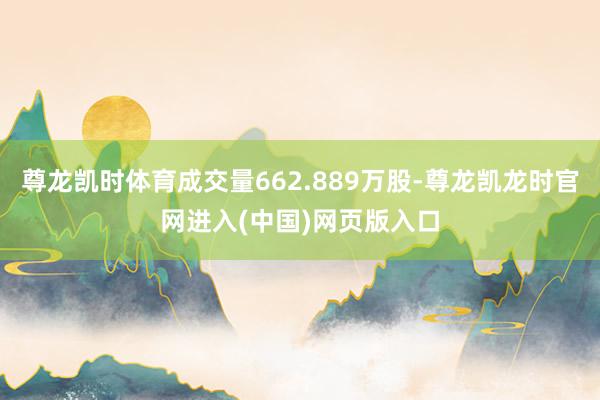 尊龙凯时体育成交量662.889万股-尊龙凯龙时官网进入(中国)网页版入口