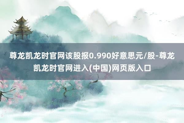 尊龙凯龙时官网该股报0.990好意思元/股-尊龙凯龙时官网进入(中国)网页版入口