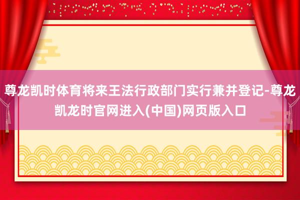 尊龙凯时体育将来王法行政部门实行兼并登记-尊龙凯龙时官网进入(中国)网页版入口