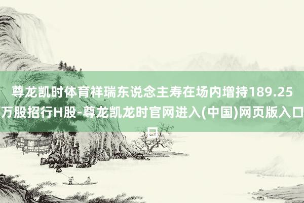 尊龙凯时体育祥瑞东说念主寿在场内增持189.25万股招行H股-尊龙凯龙时官网进入(中国)网页版入口