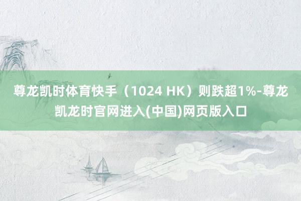 尊龙凯时体育快手（1024 HK）则跌超1%-尊龙凯龙时官网进入(中国)网页版入口
