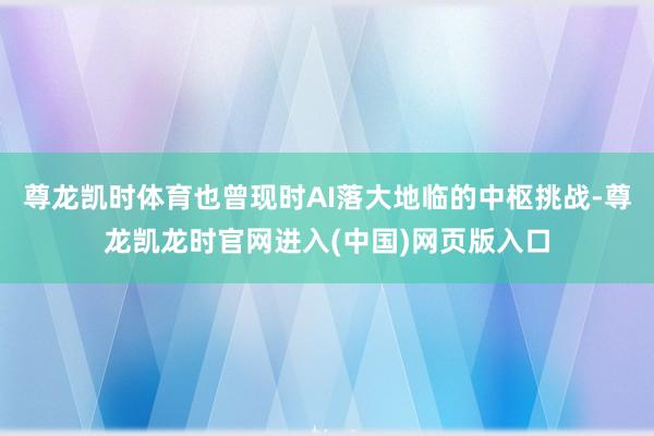 尊龙凯时体育也曾现时AI落大地临的中枢挑战-尊龙凯龙时官网进入(中国)网页版入口