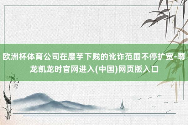 欧洲杯体育公司在魔芋下贱的讹诈范围不停扩宽-尊龙凯龙时官网进入(中国)网页版入口