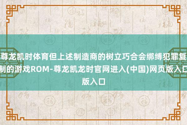 尊龙凯时体育但上述制造商的树立巧合会绑缚犯罪复制的游戏ROM-尊龙凯龙时官网进入(中国)网页版入口