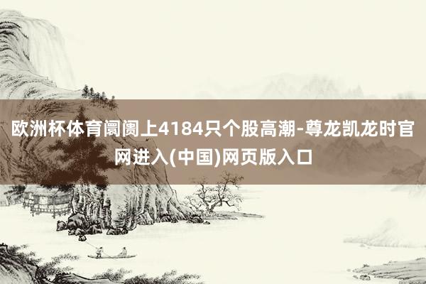 欧洲杯体育阛阓上4184只个股高潮-尊龙凯龙时官网进入(中国)网页版入口