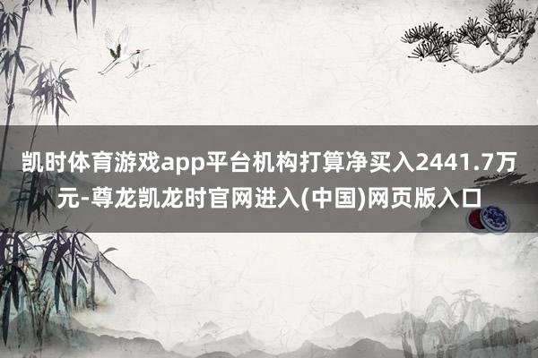 凯时体育游戏app平台机构打算净买入2441.7万元-尊龙凯龙时官网进入(中国)网页版入口