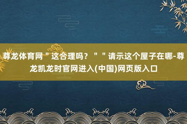 尊龙体育网＂这合理吗？＂＂请示这个屋子在哪-尊龙凯龙时官网进入(中国)网页版入口