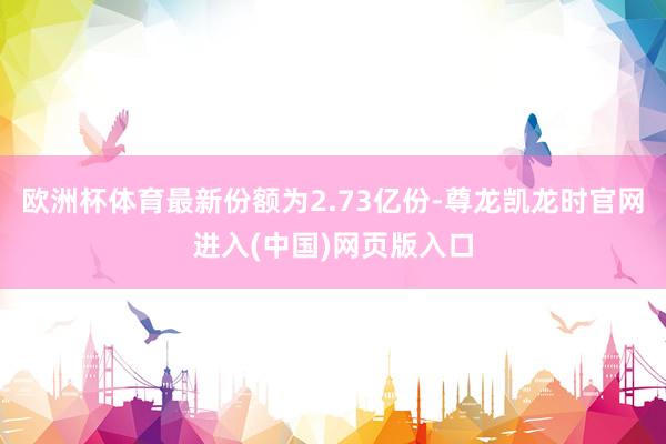 欧洲杯体育最新份额为2.73亿份-尊龙凯龙时官网进入(中国)网页版入口