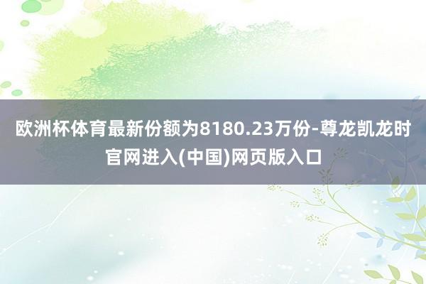 欧洲杯体育最新份额为8180.23万份-尊龙凯龙时官网进入(中国)网页版入口