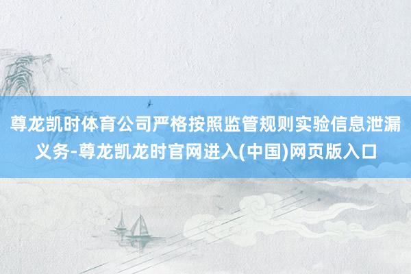 尊龙凯时体育公司严格按照监管规则实验信息泄漏义务-尊龙凯龙时官网进入(中国)网页版入口