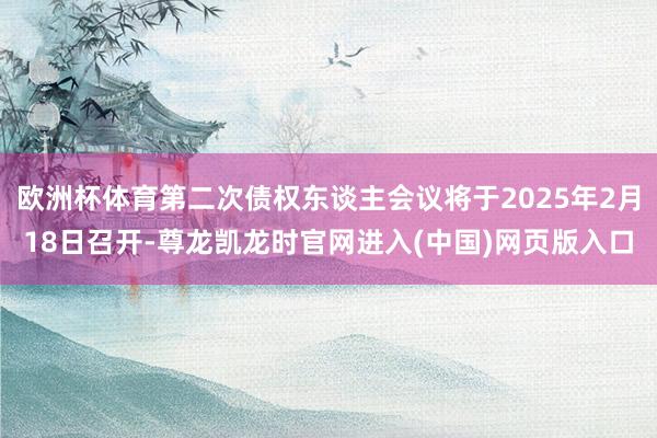欧洲杯体育第二次债权东谈主会议将于2025年2月18日召开-尊龙凯龙时官网进入(中国)网页版入口