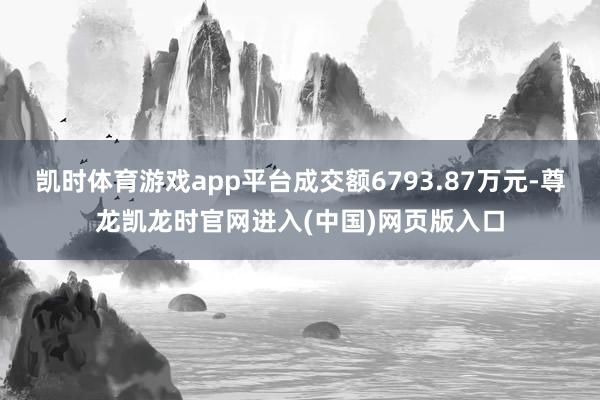 凯时体育游戏app平台成交额6793.87万元-尊龙凯龙时官网进入(中国)网页版入口