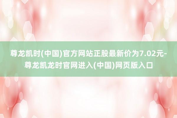 尊龙凯时(中国)官方网站正股最新价为7.02元-尊龙凯龙时官网进入(中国)网页版入口