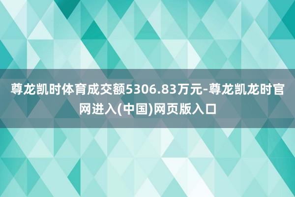 尊龙凯时体育成交额5306.83万元-尊龙凯龙时官网进入(中国)网页版入口