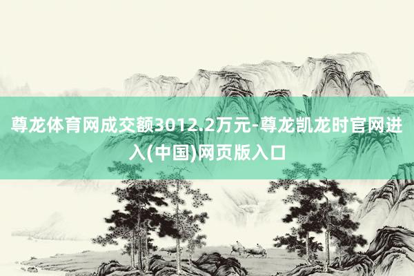 尊龙体育网成交额3012.2万元-尊龙凯龙时官网进入(中国)网页版入口