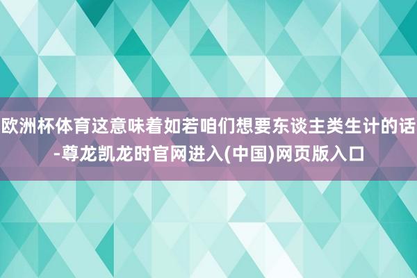 欧洲杯体育这意味着如若咱们想要东谈主类生计的话-尊龙凯龙时官网进入(中国)网页版入口