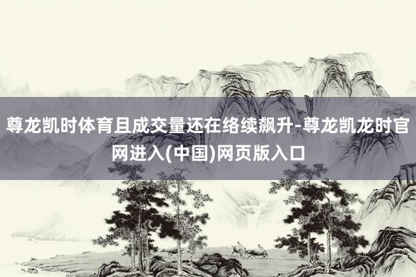 尊龙凯时体育且成交量还在络续飙升-尊龙凯龙时官网进入(中国)网页版入口