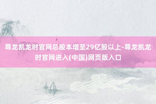 尊龙凯龙时官网总股本增至29亿股以上-尊龙凯龙时官网进入(中国)网页版入口