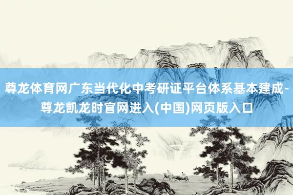 尊龙体育网广东当代化中考研证平台体系基本建成-尊龙凯龙时官网进入(中国)网页版入口