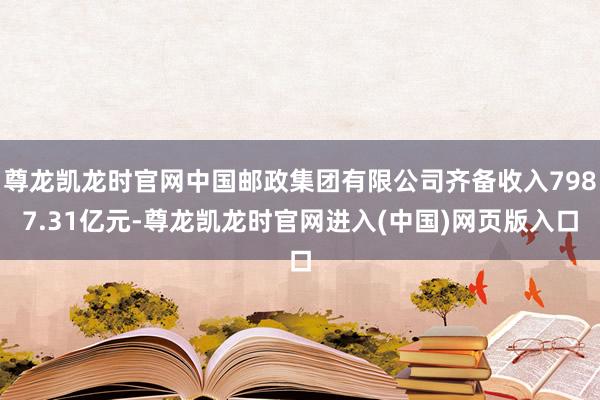 尊龙凯龙时官网中国邮政集团有限公司齐备收入7987.31亿元-尊龙凯龙时官网进入(中国)网页版入口