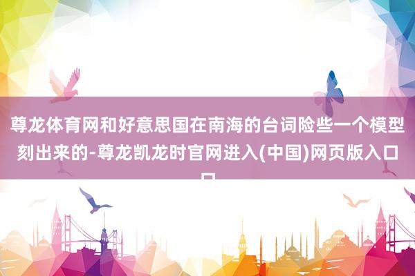 尊龙体育网和好意思国在南海的台词险些一个模型刻出来的-尊龙凯龙时官网进入(中国)网页版入口