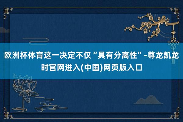 欧洲杯体育这一决定不仅“具有分离性”-尊龙凯龙时官网进入(中国)网页版入口