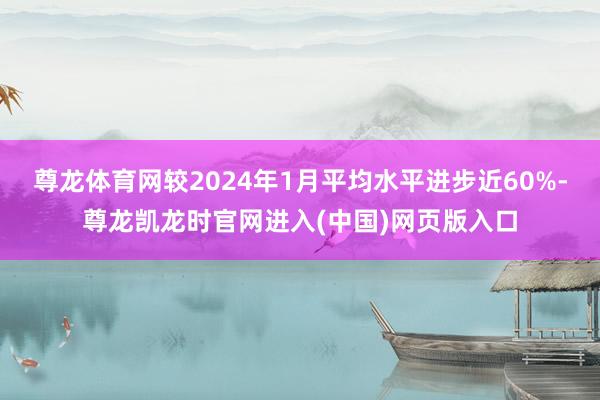 尊龙体育网较2024年1月平均水平进步近60%-尊龙凯龙时官网进入(中国)网页版入口