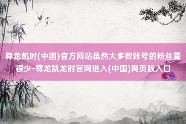 尊龙凯时(中国)官方网站虽然大多数账号的粉丝量很少-尊龙凯龙时官网进入(中国)网页版入口