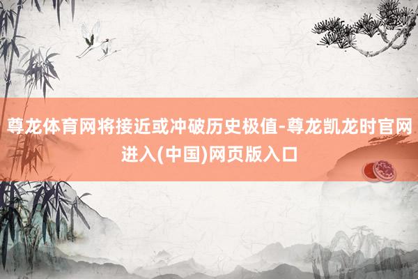 尊龙体育网将接近或冲破历史极值-尊龙凯龙时官网进入(中国)网页版入口