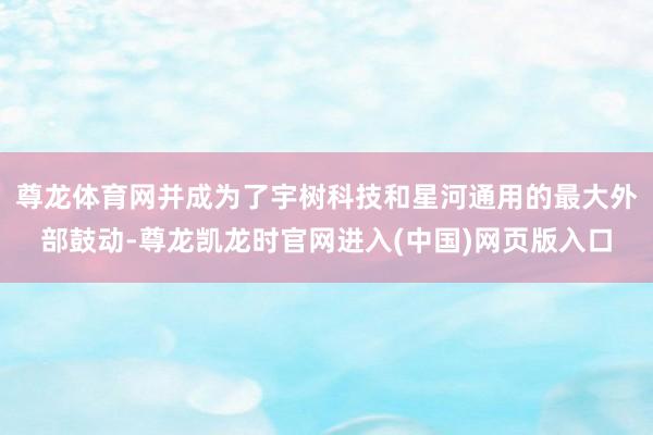 尊龙体育网并成为了宇树科技和星河通用的最大外部鼓动-尊龙凯龙时官网进入(中国)网页版入口