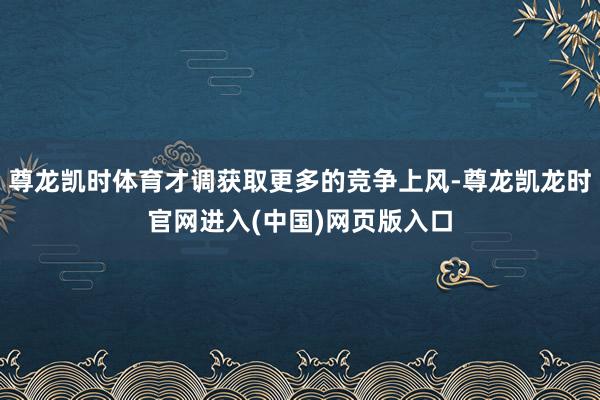 尊龙凯时体育才调获取更多的竞争上风-尊龙凯龙时官网进入(中国)网页版入口