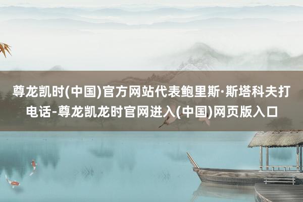 尊龙凯时(中国)官方网站代表鲍里斯·斯塔科夫打电话-尊龙凯龙时官网进入(中国)网页版入口